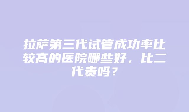 拉萨第三代试管成功率比较高的医院哪些好，比二代贵吗？