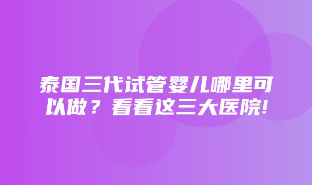 泰国三代试管婴儿哪里可以做？看看这三大医院!