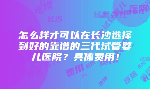 怎么样才可以在长沙选择到好的靠谱的三代试管婴儿医院？具体费用！