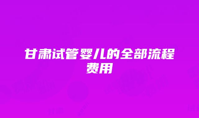 甘肃试管婴儿的全部流程费用