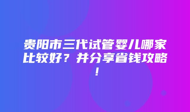 贵阳市三代试管婴儿哪家比较好？并分享省钱攻略！