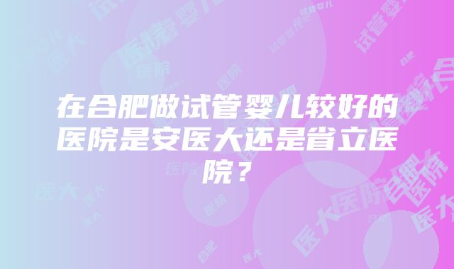 在合肥做试管婴儿较好的医院是安医大还是省立医院？