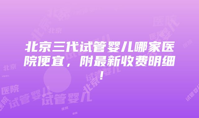 北京三代试管婴儿哪家医院便宜，附最新收费明细！