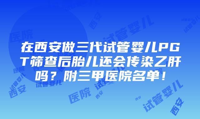 在西安做三代试管婴儿PGT筛查后胎儿还会传染乙肝吗？附三甲医院名单！