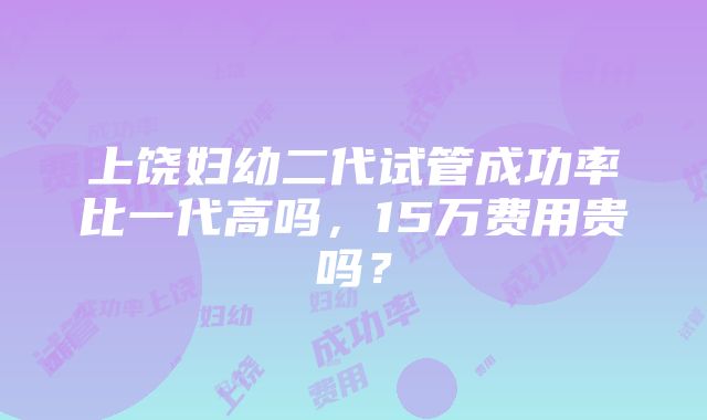 上饶妇幼二代试管成功率比一代高吗，15万费用贵吗？