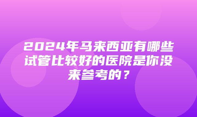 2024年马来西亚有哪些试管比较好的医院是你没来参考的？