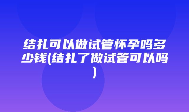 结扎可以做试管怀孕吗多少钱(结扎了做试管可以吗)