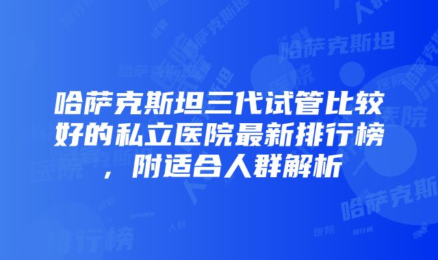 哈萨克斯坦三代试管比较好的私立医院最新排行榜，附适合人群解析