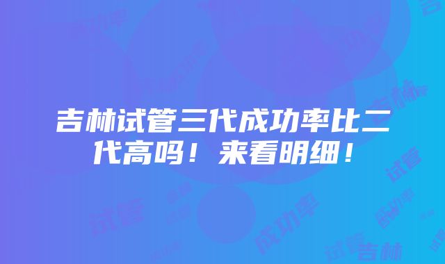 吉林试管三代成功率比二代高吗！来看明细！