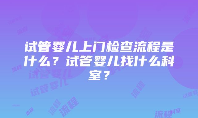 试管婴儿上门检查流程是什么？试管婴儿找什么科室？