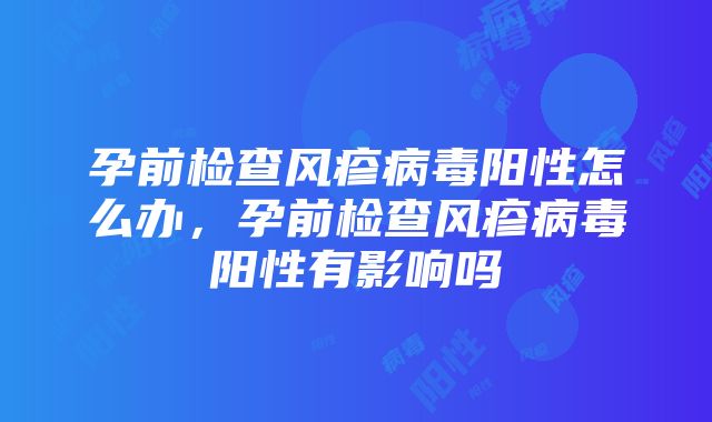 孕前检查风疹病毒阳性怎么办，孕前检查风疹病毒阳性有影响吗