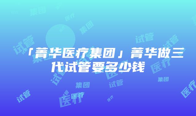 「菁华医疗集团」菁华做三代试管要多少钱