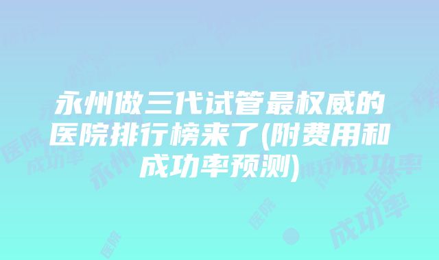 永州做三代试管最权威的医院排行榜来了(附费用和成功率预测)