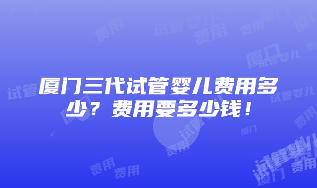 厦门三代试管婴儿费用多少？费用要多少钱！