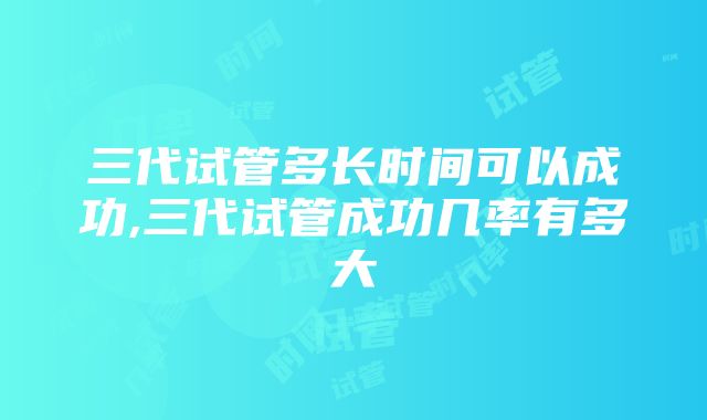 三代试管多长时间可以成功,三代试管成功几率有多大