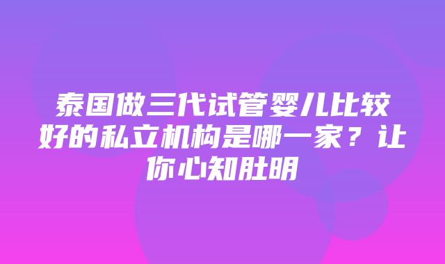 泰国做三代试管婴儿比较好的私立机构是哪一家？让你心知肚明