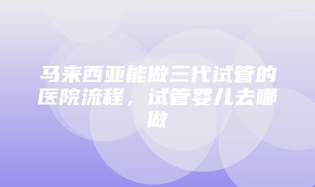 马来西亚能做三代试管的医院流程，试管婴儿去哪做