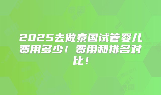 2025去做泰国试管婴儿费用多少！费用和排名对比！