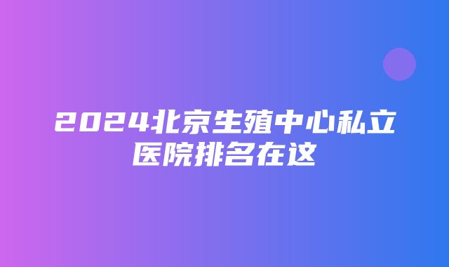 2024北京生殖中心私立医院排名在这