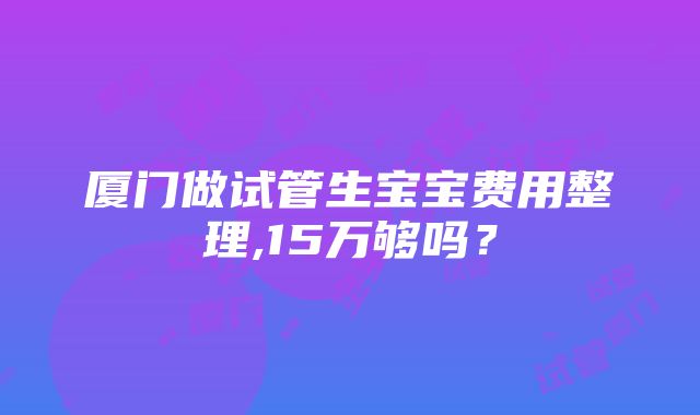 厦门做试管生宝宝费用整理,15万够吗？