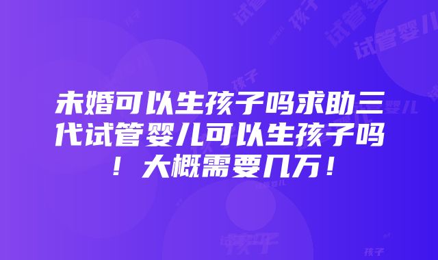 未婚可以生孩子吗求助三代试管婴儿可以生孩子吗！大概需要几万！