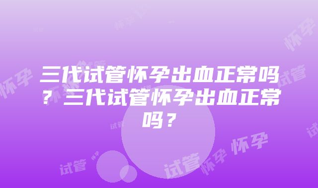 三代试管怀孕出血正常吗？三代试管怀孕出血正常吗？