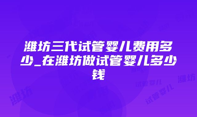 潍坊三代试管婴儿费用多少_在潍坊做试管婴儿多少钱