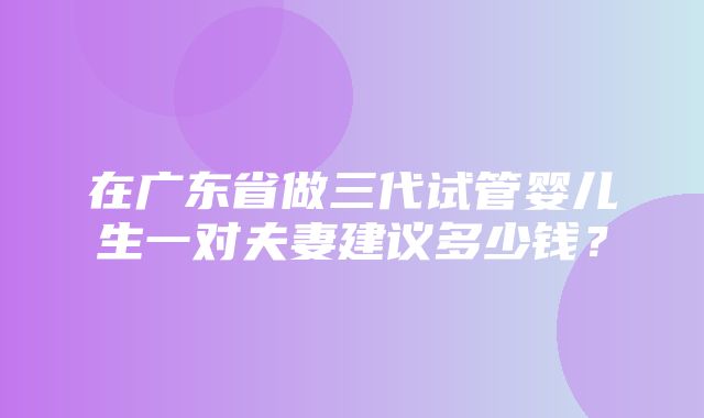 在广东省做三代试管婴儿生一对夫妻建议多少钱？