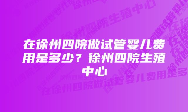 在徐州四院做试管婴儿费用是多少？徐州四院生殖中心