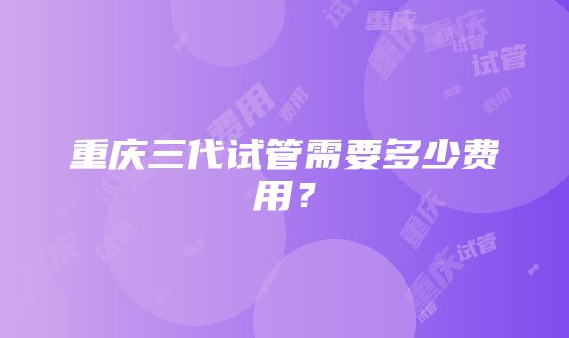 重庆三代试管需要多少费用？