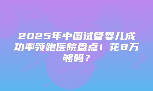 2025年中国试管婴儿成功率领跑医院盘点！花8万够吗？