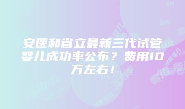 安医和省立最新三代试管婴儿成功率公布？费用10万左右！