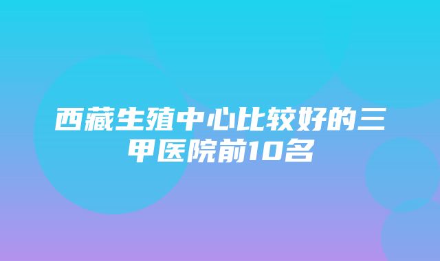 西藏生殖中心比较好的三甲医院前10名