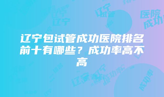 辽宁包试管成功医院排名前十有哪些？成功率高不高