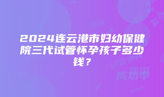 2024连云港市妇幼保健院三代试管怀孕孩子多少钱？