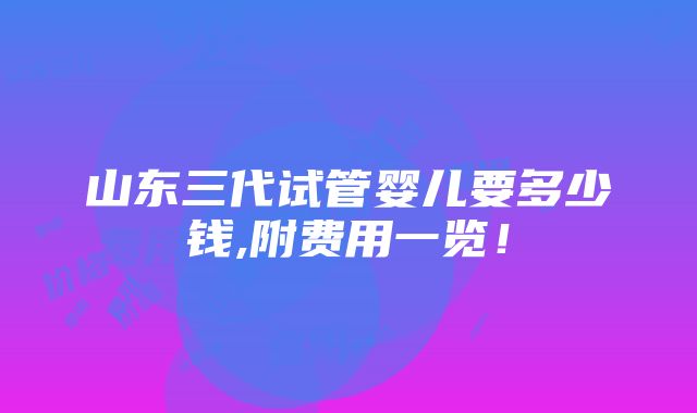 山东三代试管婴儿要多少钱,附费用一览！