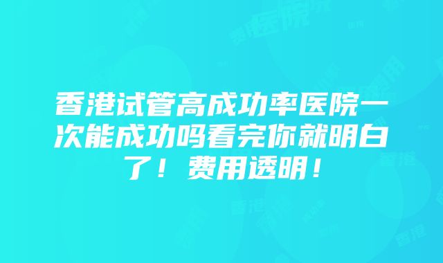 香港试管高成功率医院一次能成功吗看完你就明白了！费用透明！