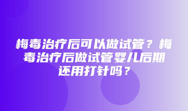 梅毒治疗后可以做试管？梅毒治疗后做试管婴儿后期还用打针吗？