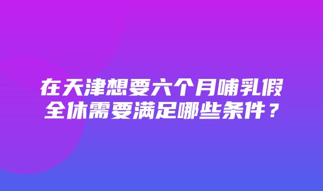 在天津想要六个月哺乳假全休需要满足哪些条件？