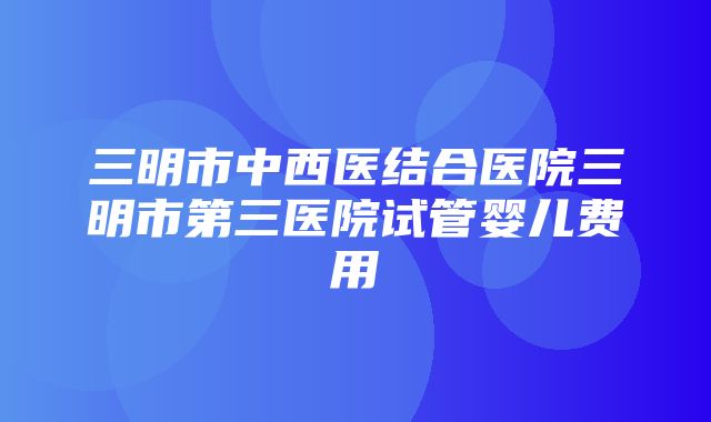 三明市中西医结合医院三明市第三医院试管婴儿费用