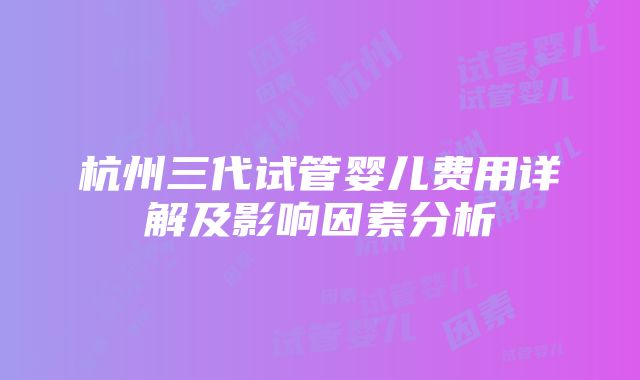 杭州三代试管婴儿费用详解及影响因素分析