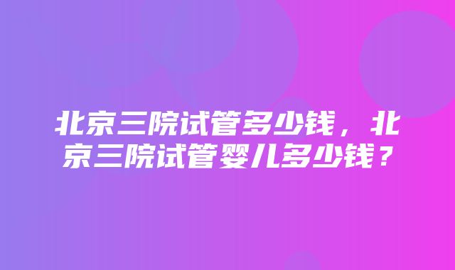 北京三院试管多少钱，北京三院试管婴儿多少钱？