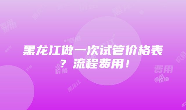 黑龙江做一次试管价格表？流程费用！