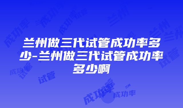 兰州做三代试管成功率多少-兰州做三代试管成功率多少啊