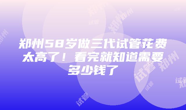 郑州58岁做三代试管花费太高了！看完就知道需要多少钱了