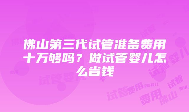 佛山第三代试管准备费用十万够吗？做试管婴儿怎么省钱