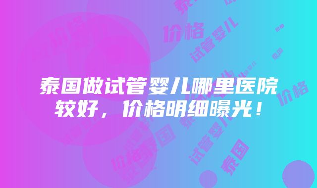 泰国做试管婴儿哪里医院较好，价格明细曝光！