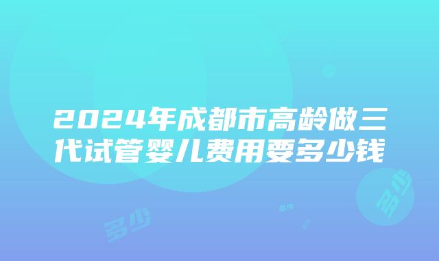 2024年成都市高龄做三代试管婴儿费用要多少钱