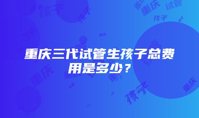 重庆三代试管生孩子总费用是多少？