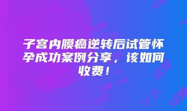 子宫内膜癌逆转后试管怀孕成功案例分享，该如何收费！